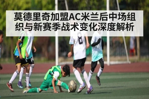 莫德里奇加盟AC米兰后中场组织与新赛季战术变化深度解析